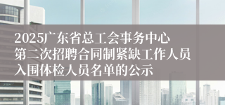 2025广东省总工会事务中心第二次招聘合同制紧缺工作人员入围体检人员名单的公示