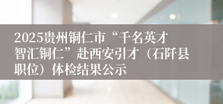 2025贵州铜仁市“千名英才智汇铜仁”赴西安引才（石阡县职位）体检结果公示