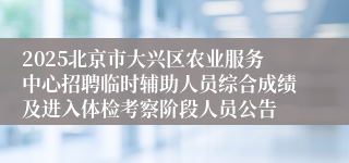 2025北京市大兴区农业服务中心招聘临时辅助人员综合成绩及进入体检考察阶段人员公告