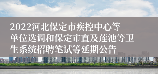 2022河北保定市疾控中心等单位选调和保定市直及莲池等卫生系统招聘笔试等延期公告