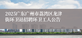 2025广东广州市荔湾区龙津街环卫站招聘环卫工人公告