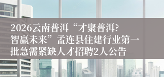 2026云南普洱“才聚普洱?智赢未来”孟连县住建行业第一批急需紧缺人才招聘2人公告