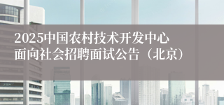 2025中国农村技术开发中心面向社会招聘面试公告（北京）