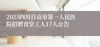 2025四川自贡市第一人民医院招聘食堂工人17人公告