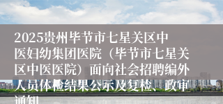 2025贵州毕节市七星关区中医妇幼集团医院（毕节市七星关区中医医院）面向社会招聘编外人员体检结果公示及复检、政审通知