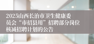 2025山西长治市卫生健康委员会“市招县用”招聘部分岗位核减招聘计划的公告
