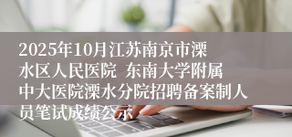 2025年10月江苏南京市溧水区人民医院 东南大学附属中大医院溧水分院招聘备案制人员笔试成绩公示