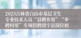 2025吉林省白山市基层卫生专业技术人员“县聘乡用”“乡聘村用”专项招聘靖宇县岗位拟聘用公示