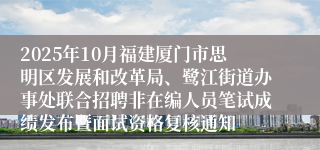 2025年10月福建厦门市思明区发展和改革局、鹭江街道办事处联合招聘非在编人员笔试成绩发布暨面试资格复核通知