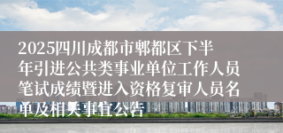 2025四川成都市郫都区下半年引进公共类事业单位工作人员笔试成绩暨进入资格复审人员名单及相关事宜公告