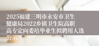 2025福建三明市永安市卫生健康局2022乡镇卫生院高职高专定向委培毕业生拟聘用人选公示(二)