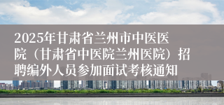 2025年甘肃省兰州市中医医院（甘肃省中医院兰州医院）招聘编外人员参加面试考核通知