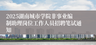 2025湖南城市学院非事业编制助理岗位工作人员招聘笔试通知