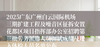 2025广东广州白云国际机场三期扩建工程及噪音区征拆安置花都区项目指挥部办公室招聘第三批劳务派遣人员面试成绩及进入体检人员名单公布