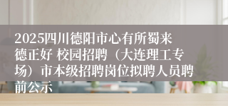 2025四川德阳市心有所蜀来德正好 校园招聘（大连理工专场）市本级招聘岗位拟聘人员聘前公示