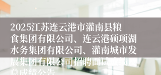 2025江苏连云港市灌南县粮食集团有限公司、连云港硕项湖水务集团有限公司、灌南城市发展集团有限公司招聘面试成绩及总成绩公告