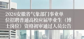 2026安徽省气象部门事业单位招聘普通高校应届毕业生(博士岗位)资格初审通过人员公告