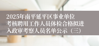 2025年南平延平区事业单位考核聘用工作人员体检合格拟进入政审考察人员名单公示（三）