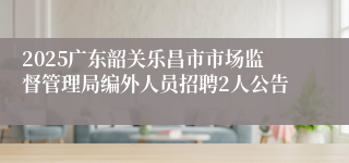 2025广东韶关乐昌市市场监督管理局编外人员招聘2人公告