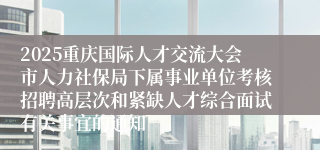 2025重庆国际人才交流大会市人力社保局下属事业单位考核招聘高层次和紧缺人才综合面试有关事宜的通知