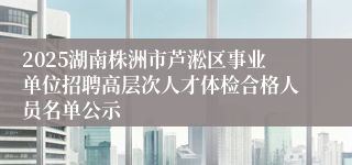 2025湖南株洲市芦淞区事业单位招聘高层次人才体检合格人员名单公示
