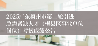 2025广东梅州市第二轮引进急需紧缺人才（梅县区事业单位岗位）考试成绩公告