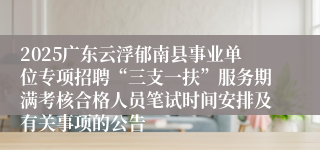 2025广东云浮郁南县事业单位专项招聘“三支一扶”服务期满考核合格人员笔试时间安排及有关事项的公告