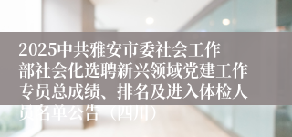 2025中共雅安市委社会工作部社会化选聘新兴领域党建工作专员总成绩、排名及进入体检人员名单公告（四川）