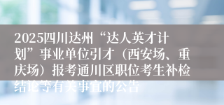 2025四川达州“达人英才计划”事业单位引才（西安场、重庆场）报考通川区职位考生补检结论等有关事宜的公告