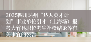 2025四川达州“达人英才计划”事业单位引才（上海场）报考大竹县职位考生补检结论等有关事宜的公告