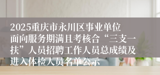 2025重庆市永川区事业单位面向服务期满且考核合“三支一扶”人员招聘工作人员总成绩及进入体检人员名单公示