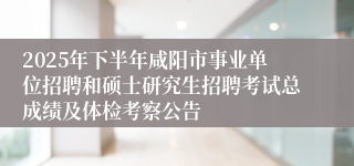2025年下半年咸阳市事业单位招聘和硕士研究生招聘考试总成绩及体检考察公告