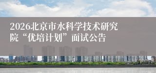 2026北京市水科学技术研究院“优培计划”面试公告