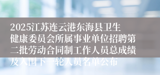 2025江苏连云港东海县卫生健康委员会所属事业单位招聘第二批劳动合同制工作人员总成绩及入围下一轮人员名单公布