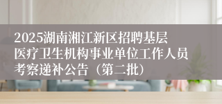 2025湖南湘江新区招聘基层医疗卫生机构事业单位工作人员考察递补公告（第二批）