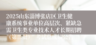 2025山东淄博张店区卫生健康系统事业单位高层次、紧缺急需卫生类专业技术人才长期招聘(第二批) 考试总成绩公告