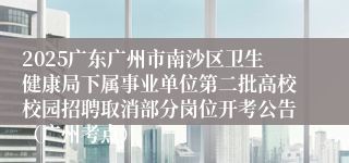 2025广东广州市南沙区卫生健康局下属事业单位第二批高校校园招聘取消部分岗位开考公告（广州考点）