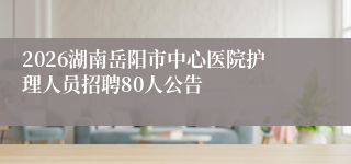 2026湖南岳阳市中心医院护理人员招聘80人公告
