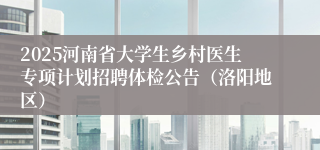2025河南省大学生乡村医生专项计划招聘体检公告（洛阳地区）