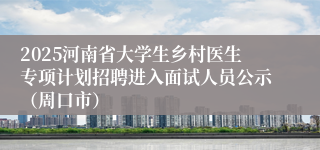 2025河南省大学生乡村医生专项计划招聘进入面试人员公示(周口市)