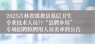 2025吉林省镇赉县基层卫生专业技术人员??“县聘乡用”专项招聘拟聘用人员名单的公告