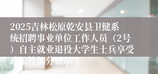 2025吉林松原乾安县卫健系统招聘事业单位工作人员(2号)自主就业退役大学生士兵享受政策性加分公示