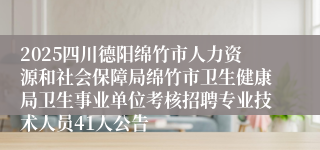 2025四川德阳绵竹市人力资源和社会保障局绵竹市卫生健康局卫生事业单位考核招聘专业技术人员41人公告