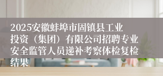 2025安徽蚌埠市固镇县工业投资(集团)有限公司招聘专业安全监管人员递补考察体检复检结果