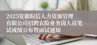2025安徽皖信人力资源管理有限公司招聘农险业务岗人员笔试成绩公布暨面试通知