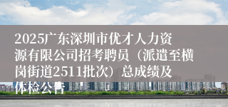 2025广东深圳市优才人力资源有限公司招考聘员（派遣至横岗街道2511批次）总成绩及体检公告