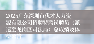 2025广东深圳市优才人力资源有限公司招聘特聘岗聘员（派遣至龙岗区司法局）总成绩及体检公告