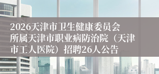 2026天津市卫生健康委员会所属天津市职业病防治院（天津市工人医院）招聘26人公告