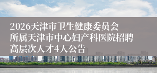 2026天津市卫生健康委员会所属天津市中心妇产科医院招聘高层次人才4人公告