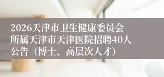 2026天津市卫生健康委员会所属天津市天津医院招聘40人公告（博士、高层次人才）